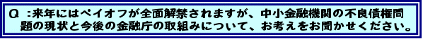 Q:来年にはペイオフが全面解禁されますが、中小金融機関の不良債権問題の現状と今後の金融庁の取組みについて、お考えをお聞かせください。