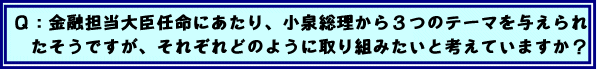 Q:金融担当大臣任命にあたり、小泉総理から3つのテーマを与えられたそうですが、それぞれどのように取り組みたいと考えていますか?