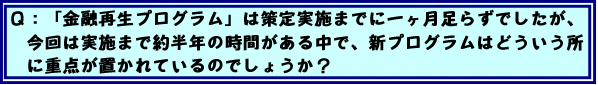 Q:「金融再生プログラム」は策定実施までに一ヶ月足らずでしたが、今回は実施まで約半年の時間がある中で、新プログラムはどういう所に重点が置かれているのでしょうか?