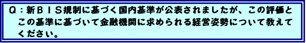 Q:新BIS規制に基づく国内基準が公表されましたが、この評価とこの基準に基づいて金融機関に求められる経営姿勢について教えてください。