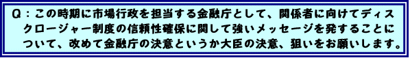 Q:この時期に市場行政を担当する金融庁として、関係者に向けてディスクロージャー制度の信頼性確保に関して強いメッセージを発することについて、改めて金融庁の決意というか大臣の決意、狙いをお願いします。