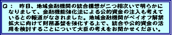 Q:昨日、地域金融機関の統合構想が二つ相次いで明らかになりまして、金融機能強化法による公的資金の注入も考えているとの報道がなされました。地域金融機関がペイオフ解禁拡大に向けて財務基盤を強化する上で、統合や公的資金の活用を検討することについて大臣の考えをお聞かせください。