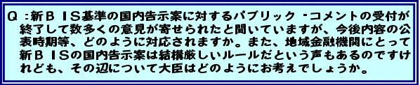 Q:新BIS基準の国内告示案に対するパブリック・コメントの受付が終了して数多くの意見が寄せられたと聞いていますが、今後内容の公表時期等、どのように対応されますか。また、地域金融機関にとって新BISの国内告示案は結構厳しいルールだという声もあるのですけれども、その辺について大臣はどのようにお考えでしょうか。
