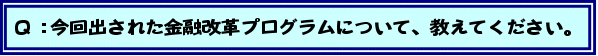 Q:今回出された金融改革プログラムについて、教えてください。