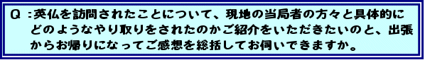 Q:英仏を訪問されたことについて、現地の当局者の方々と具体的にどのようなやり取りをされたのかご紹介をいただきたいのと、出張からお帰りになってご感想を総括してお伺いできますか。