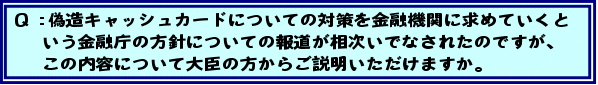 Q:偽造キャッシュカードについての対策を金融機関に求めていくという金融庁の方針についての報道が相次いでなされたのですが、この内容について大臣の方からご説明いただけますか。