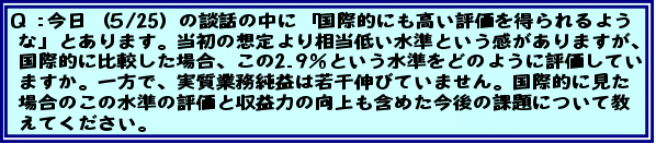 今日(5/25)の談話の中に「国際的にも高い評価を得られるような」とあります。当初の想定より相当低い水準という感がありますが、国際的に比較した場合、この2.9%という水準をどのように評価していますか。一方で、実質業務純益は若干伸びていません。国際的に見た場合のこの水準の評価と収益力の向上も含めた今後の課題について教えてください。