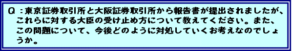 Q:東京証券取引所から自主規制機能分離を拒む内容の報告書、大阪証券取引所からシステムトラブルについての報告書が提出されましたが、これらに対する大臣の受け止め方について教えてください。また、この問題について、今後どのように対処していくお考えなのでしょうか。