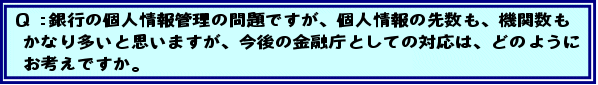Q:銀行の個人情報管理の問題ですが、個人情報の先数も、機関数もかなり多いと思いますが、今後の金融庁としての対応は、どのようにお考えですか。