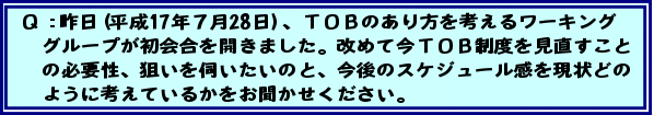 Q:昨日(平成17年7月28日)、TOBのあり方を考えるワーキンググループが初会合を開きました。改めて今TOB制度を見直すことの必要性、狙いを伺いたいのと、今後のスケジュール感を現状どのように考えているかをお聞かせください。
