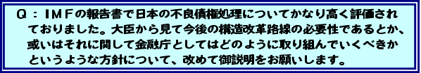 Q:IMFの報告書で日本の不良債権処理についてかなり高く評価されておりました。大臣から見て今後の構造改革路線の必要性であるとか、或いはそれに関して金融庁としてはどのように取り組んでいくべきかというような方針について、改めて御説明をお願いします。