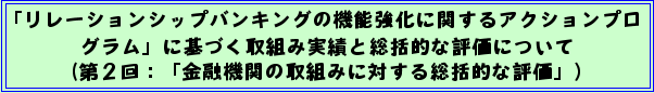 「リレーションシップバンキングの機能強化に関するアクションプログラム」に基づく取組み実績と総括的な評価について(第2回:「金融機関の取組みに対する総括的な評価」)