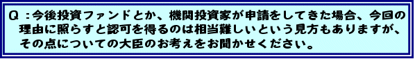 Q:今後投資ファンドとか、機関投資家が申請をしてきた場合、今回の理由に照らすと認可を得るのは相当難しいという見方もありますが、その点についての大臣のお考えをお聞かせください。