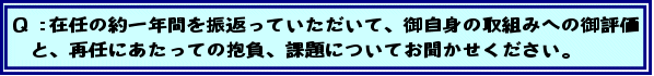 Q:在任の約一年間を振返っていただいて、御自身の取組みへの御評価と、再任にあたっての抱負、課題についてお聞かせください。