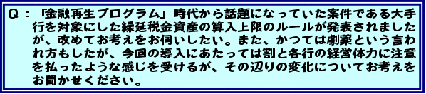 Q:「金融再生プログラム」時代から話題になっていた案件である大手行を対象にした繰延税金資産の算入上限のルールが発表されましたが、改めてお考えをお伺いしたい。また、かつては劇薬という言われ方もしたが、今回の導入にあたっては割と各行の経営体力に注意を払ったような感じを受けるが、その辺りの変化についてお考えをお聞かせください。