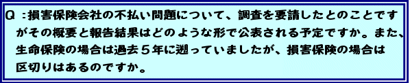 Q:損害保険会社の不払い問題について、調査を要請したとのことですがその概要と報告結果はどのような形で公表される予定ですか。また、生命保険の場合は過去5年に遡っていましたが、損害保険の場合は区切りはあるのですか。