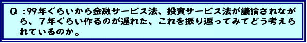 Q:99年ぐらいから金融サービス法、投資サービス法が議論されながら、7年ぐらい作るのが遅れた、これを振り返ってみてどう考えられているのか。