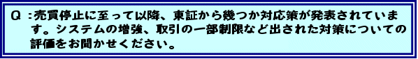 Q:売買停止に至って以降、東証から幾つか対応策が発表されています。システムの増強、取引の一部制限など出された対策についての評価をお聞かせください。