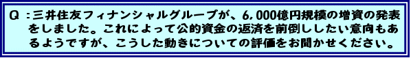 Q:三井住友フィナンシャルグループが、6,000億円規模の増資の発表をしました。これによって公的資金の返済を前倒ししたい意向もあるようですが、こうした動きについての評価をお聞かせください。