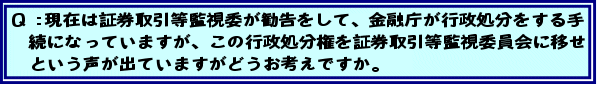 Q:現在は証券取引等監視委が勧告をして、金融庁が行政処分をする手続になっていますが、この行政処分権を証券取引等監視委員会に移せという声が出ていますがどうお考えですか。