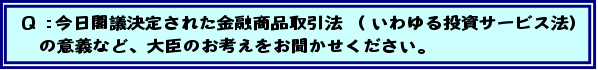 Q:今日閣議決定された金融商品取引法(いわゆる投資サービス法)の意義など、大臣のお考えをお聞かせください。