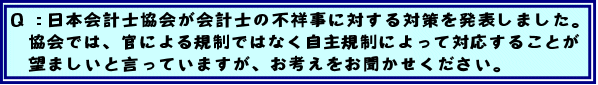 Q:日本会計士協会が会計士の不祥事に対する対策を発表しました。協会では、官による規制ではなく自主規制によって対応することが望ましいと言っていますが、お考えをお聞かせください。