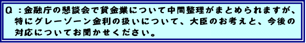 Q: 金融庁の懇談会で貸金業について中間整理がまとめられますが、特にグレーゾーン金利の扱いについて、大臣のお考えと、今後の対応についてお聞かせください。
