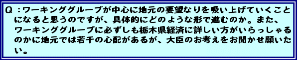 Q:ワーキンググループが中心に地元の要望なりを吸い上げていくことになると思うのですが、具体的にどのような形で進むのか。また、ワーキンググループに必ずしも栃木県経済に詳しい方がいらっしゃるのかに地元では若干の心配があるが、大臣のお考えをお聞かせ願いたい。