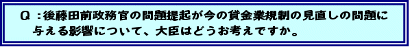 Q:後藤田前政務官の問題提起が今の貸金業規制の見直しの問題に与える影響について、大臣はどうお考えですか。